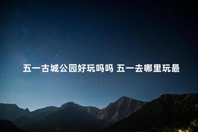 五一古城公园好玩吗吗 五一去哪里玩最好